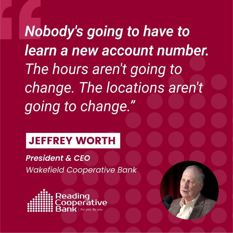 "Nobody's going to have to learn a new account number. The hours aren't going to change. The locations aren't going to change." - Jeffrey Worth, President & CEO of Wakefield Cooperative Bank "Nobody's going to have to learn a new account number. The hours aren't going to change. The locations aren't going to change." - Jeffrey Worth, President & CEO of Wakefield Cooperative Bank